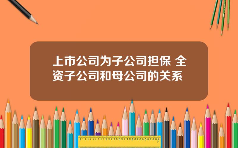 上市公司为子公司担保 全资子公司和母公司的关系